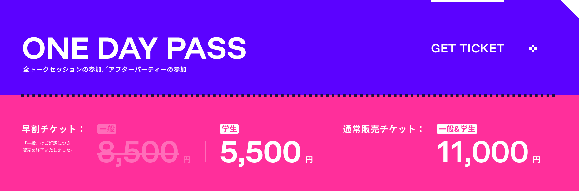 ONE DAY PASS 早割チケット 一般8,500円 学生5,500円 通常販売チケット 一般&学生11,000円 全トークセッションの参加／アフターパーティーの参加
