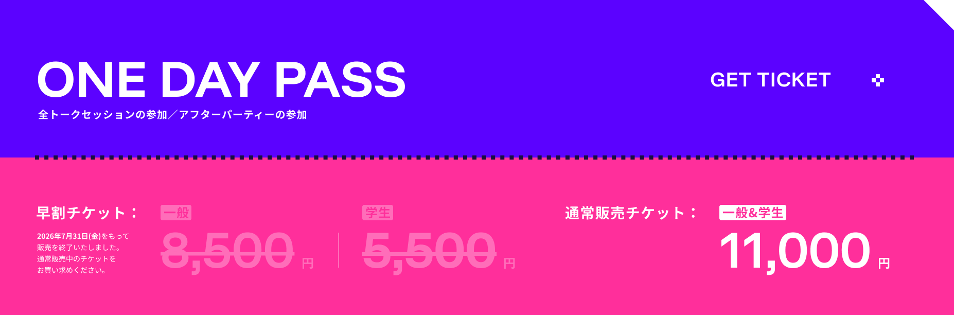 ONE DAY PASS 早割チケット 一般8,500円 学生5,500円 通常販売チケット 一般&学生11,000円 全トークセッションの参加／アフターパーティーの参加